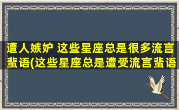 遭人嫉妒 这些星座总是很多流言蜚语(这些星座总是遭受流言蜚语的困扰，原因是什么？)